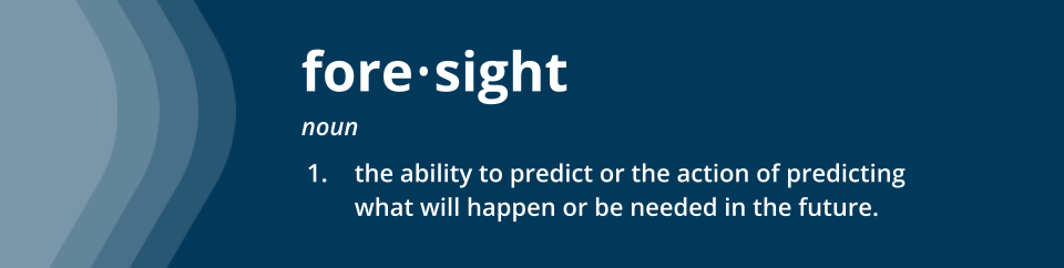 Foresight: the ability to predict or the action of predicting what will happen or be needed in the future